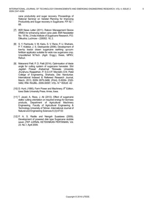 INTERNATIONAL JOURNAL OF TECHNOLOGY ENHANCEMENTS AND EMERGING ENGINEERING RESEARCH, VOL 4, ISSUE 2 5
ISSN 2347-4289
Copyright © 2016 IJTEEE.
cane productivity and sugar recovery. Proceedings of
National Seminar on Varietal Planning for Improving
Productivity and Sugar recovery in Sugarcane. P.P. 62 –
68.
[7] IISR News Letter (2011). Ratoon Management Device
(RMD) for enhancing ratoon cane yield. IISR Newsletter
No. 18 No. 2 India Institute of Sugarcane Research, P.O.
Dilkusha, Luchnow – 226002. 18, 2.
[8] S. Y. Pachpute, V. M. Kadu, S. V. Rane, P. U. Shahare,
P. T. Kolekar, J. S. Deshpande (2006). Development of
low-hp tractor drawn sugarcane earthing up-cum-
fertilizer applicator suitable for wide row sugarcane crop.
Unpublished M.Tech. (Agril. Engg.), thesis, MPKV,
Rahuri.
[9] Makarand Patil, P. D. Patil (2014). Optimization of blade
angle for cutting system of sugarcane harvester. Shri
Jagdish Prasad Jhabarmal Tibrewala University
Jhunjhunu Raajasthan. P. S.G.V.P. Mandal’s D.N. Patel
College of Engineering, Shahada, Dist: Nandurbar.
International Indexed & Refereed Research Journal,
March, 2013, ISSN 0975-3486, (Print), E-ISSN- 2320-
5482, RNI- RAJBIL- 2009-30097, VOL- IV * ISSUE -42
[10] D. Hunt, (1995). Farm Power and Machinery. 9th
Edition,
Iowa State University Press.Ames, Iowa.
[11] T. Javad, A. Reza, J. Ali (2012). Effect of sugarcane
stalks’ cutting orientation on required energy for biomass
products, Department of Agricultural Machinery
Engineering. Faculty of Agricultural Engineering &
Technology University of Tehran. International Journal of
Natural and Engineering Sciences 6 (3):47-53
[12] P. A. S. Radite and Nengah Suastawa (2009).
Development of powered disk type Sugarcane stubble
saver, jTEP JURNAL KETEKNIKAN PERTANIAN, Vol.
23. No.1,April 2009.
 