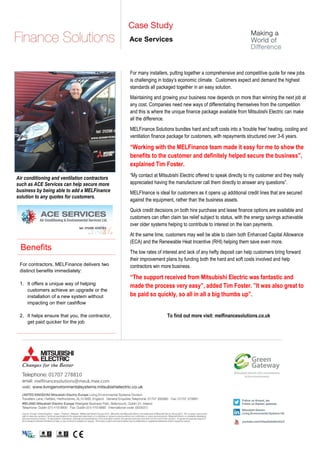 melfinancesolutions@meuk.mee.com
01707 278810
Ace Services
For many installers, putting together a comprehensive and competitive quote for new jobs
is challenging in today’s economic climate. Customers expect and demand the highest
standards all packaged together in an easy solution.
Maintaining and growing your business now depends on more than winning the next job at
any cost. Companies need new ways of differentiating themselves from the competition
and this is where the unique finance package available from Mitsubishi Electric can make
all the difference.
MELFinance Solutions bundles hard and soft costs into a 'trouble free' heating, cooling and
ventilation finance package for customers, with repayments structured over 3-6 years.
“Working with the MELFinance team made it easy for me to show the
benefits to the customer and definitely helped secure the business”,
explained Tim Foster.
“My contact at Mitsubishi Electric offered to speak directly to my customer and they really
appreciated having the manufacturer call them directly to answer any questions”.
MELFInance is ideal for customers as it opens up additional credit lines that are secured
against the equipment, rather than the business assets.
Quick credit decisions on both hire purchase and lease finance options are available and
customers can often claim tax relief subject to status, with the energy savings achievable
over older systems helping to contribute to interest on the loan payments.
At the same time, customers may well be able to claim both Enhanced Capital Allowance
(ECA) and the Renewable Heat Incentive (RHI) helping them save even more.
The low rates of interest and lack of any hefty deposit can help customers bring forward
their improvement plans by funding both the hard and soft costs involved and help
contractors win more business.
“The support received from Mitsubishi Electric was fantastic and
made the process very easy”, added Tim Foster. ”It was also great to
be paid so quickly, so all in all a big thumbs up”.
To find out more visit: melfinancesolutions.co.uk
For contractors, MELFinance delivers two
distinct benefits immediately:
1. It offers a unique way of helping
customers achieve an upgrade or the
installation of a new system without
impacting on their cashflow
2. It helps ensure that you, the contractor,
get paid quicker for the job
Benefits
Air conditioning and ventilation contractors
such as ACE Services can help secure more
business by being able to add a MELFinance
solution to any quotes for customers.
 
