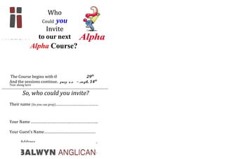 Who
Could you
Invite
to our next
Alpha Course?
The Course begins with the Dinner - June 29th
And the sessions continue: July 13th
– Sept. 14th
So, who could you invite?
Their name (So you can pray)……………………………….…
Your Name ……………………………….……………………..
Your Guest’s Name…………………………………………
Their Address………………………………………………….
………………………………………………….
Tear along here
----------------------------------------------------------------------------------------------------
 