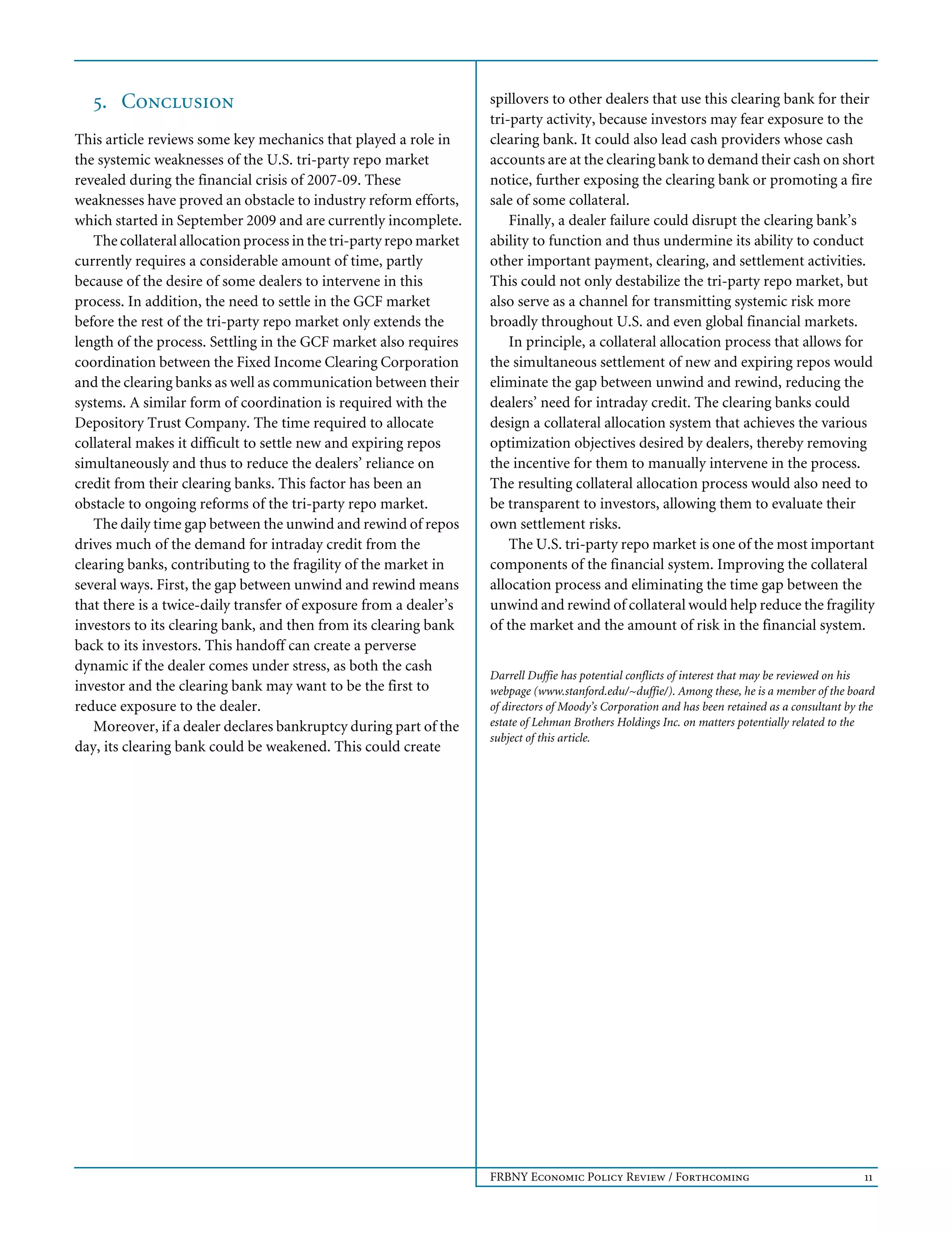 FRBNY Economic Policy Review / Forthcoming 11
5. Conclusion
This article reviews some key mechanics that played a role in
the systemic weaknesses of the U.S. tri-party repo market
revealed during the financial crisis of 2007-09. These
weaknesses have proved an obstacle to industry reform efforts,
which started in September 2009 and are currently incomplete.
The collateral allocation process in the tri-party repo market
currently requires a considerable amount of time, partly
because of the desire of some dealers to intervene in this
process. In addition, the need to settle in the GCF market
before the rest of the tri-party repo market only extends the
length of the process. Settling in the GCF market also requires
coordination between the Fixed Income Clearing Corporation
and the clearing banks as well as communication between their
systems. A similar form of coordination is required with the
Depository Trust Company. The time required to allocate
collateral makes it difficult to settle new and expiring repos
simultaneously and thus to reduce the dealers’ reliance on
credit from their clearing banks. This factor has been an
obstacle to ongoing reforms of the tri-party repo market.
The daily time gap between the unwind and rewind of repos
drives much of the demand for intraday credit from the
clearing banks, contributing to the fragility of the market in
several ways. First, the gap between unwind and rewind means
that there is a twice-daily transfer of exposure from a dealer’s
investors to its clearing bank, and then from its clearing bank
back to its investors. This handoff can create a perverse
dynamic if the dealer comes under stress, as both the cash
investor and the clearing bank may want to be the first to
reduce exposure to the dealer.
Moreover, if a dealer declares bankruptcy during part of the
day, its clearing bank could be weakened. This could create
spillovers to other dealers that use this clearing bank for their
tri-party activity, because investors may fear exposure to the
clearing bank. It could also lead cash providers whose cash
accounts are at the clearing bank to demand their cash on short
notice, further exposing the clearing bank or promoting a fire
sale of some collateral.
Finally, a dealer failure could disrupt the clearing bank’s
ability to function and thus undermine its ability to conduct
other important payment, clearing, and settlement activities.
This could not only destabilize the tri-party repo market, but
also serve as a channel for transmitting systemic risk more
broadly throughout U.S. and even global financial markets.
In principle, a collateral allocation process that allows for
the simultaneous settlement of new and expiring repos would
eliminate the gap between unwind and rewind, reducing the
dealers’ need for intraday credit. The clearing banks could
design a collateral allocation system that achieves the various
optimization objectives desired by dealers, thereby removing
the incentive for them to manually intervene in the process.
The resulting collateral allocation process would also need to
be transparent to investors, allowing them to evaluate their
own settlement risks.
The U.S. tri-party repo market is one of the most important
components of the financial system. Improving the collateral
allocation process and eliminating the time gap between the
unwind and rewind of collateral would help reduce the fragility
of the market and the amount of risk in the financial system.
Darrell Duffie has potential conflicts of interest that may be reviewed on his
webpage (www.stanford.edu/~duffie/). Among these, he is a member of the board
of directors of Moody’s Corporation and has been retained as a consultant by the
estate of Lehman Brothers Holdings Inc. on matters potentially related to the
subject of this article.
 