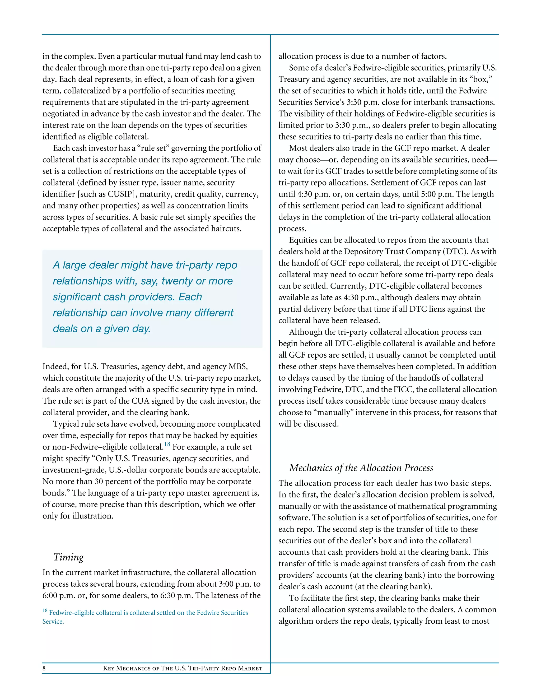 8 Key Mechanics of The U.S. Tri-Party Repo Market
in the complex. Even a particular mutual fund may lend cash to
the dealer through more than one tri-party repo deal on a given
day. Each deal represents, in effect, a loan of cash for a given
term, collateralized by a portfolio of securities meeting
requirements that are stipulated in the tri-party agreement
negotiated in advance by the cash investor and the dealer. The
interest rate on the loan depends on the types of securities
identified as eligible collateral.
Each cash investor has a “rule set” governing the portfolio of
collateral that is acceptable under its repo agreement. The rule
set is a collection of restrictions on the acceptable types of
collateral (defined by issuer type, issuer name, security
identifier [such as CUSIP], maturity, credit quality, currency,
and many other properties) as well as concentration limits
across types of securities. A basic rule set simply specifies the
acceptable types of collateral and the associated haircuts.
Indeed, for U.S. Treasuries, agency debt, and agency MBS,
which constitute the majority of the U.S. tri-party repo market,
deals are often arranged with a specific security type in mind.
The rule set is part of the CUA signed by the cash investor, the
collateral provider, and the clearing bank.
Typical rule sets have evolved, becoming more complicated
over time, especially for repos that may be backed by equities
or non-Fedwire–eligible collateral.18
For example, a rule set
might specify “Only U.S. Treasuries, agency securities, and
investment-grade, U.S.-dollar corporate bonds are acceptable.
No more than 30 percent of the portfolio may be corporate
bonds.” The language of a tri-party repo master agreement is,
of course, more precise than this description, which we offer
only for illustration.
Timing
In the current market infrastructure, the collateral allocation
process takes several hours, extending from about 3:00 p.m. to
6:00 p.m. or, for some dealers, to 6:30 p.m. The lateness of the
18
Fedwire-eligible collateral is collateral settled on the Fedwire Securities
Service.
A large dealer might have tri-party repo
relationships with, say, twenty or more
significant cash providers. Each
relationship can involve many different
deals on a given day.
allocation process is due to a number of factors.
Some of a dealer’s Fedwire-eligible securities, primarily U.S.
Treasury and agency securities, are not available in its “box,”
the set of securities to which it holds title, until the Fedwire
Securities Service’s 3:30 p.m. close for interbank transactions.
The visibility of their holdings of Fedwire-eligible securities is
limited prior to 3:30 p.m., so dealers prefer to begin allocating
these securities to tri-party deals no earlier than this time.
Most dealers also trade in the GCF repo market. A dealer
may choose—or, depending on its available securities, need—
to wait for its GCF trades to settle before completing some of its
tri-party repo allocations. Settlement of GCF repos can last
until 4:30 p.m. or, on certain days, until 5:00 p.m. The length
of this settlement period can lead to significant additional
delays in the completion of the tri-party collateral allocation
process.
Equities can be allocated to repos from the accounts that
dealers hold at the Depository Trust Company (DTC). As with
the handoff of GCF repo collateral, the receipt of DTC-eligible
collateral may need to occur before some tri-party repo deals
can be settled. Currently, DTC-eligible collateral becomes
available as late as 4:30 p.m., although dealers may obtain
partial delivery before that time if all DTC liens against the
collateral have been released.
Although the tri-party collateral allocation process can
begin before all DTC-eligible collateral is available and before
all GCF repos are settled, it usually cannot be completed until
these other steps have themselves been completed. In addition
to delays caused by the timing of the handoffs of collateral
involving Fedwire, DTC, and the FICC, the collateral allocation
process itself takes considerable time because many dealers
choose to “manually” intervene in this process, for reasons that
will be discussed.
Mechanics of the Allocation Process
The allocation process for each dealer has two basic steps.
In the first, the dealer’s allocation decision problem is solved,
manually or with the assistance of mathematical programming
software. The solution is a set of portfolios of securities, one for
each repo. The second step is the transfer of title to these
securities out of the dealer’s box and into the collateral
accounts that cash providers hold at the clearing bank. This
transfer of title is made against transfers of cash from the cash
providers’ accounts (at the clearing bank) into the borrowing
dealer’s cash account (at the clearing bank).
To facilitate the first step, the clearing banks make their
collateral allocation systems available to the dealers. A common
algorithm orders the repo deals, typically from least to most
 