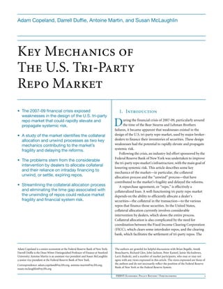 FRBNY Economic Policy Review / Forthcoming 1
Key Mechanics of
The U.S. Tri-Party
Repo Market
1. Introduction
uring the financial crisis of 2007-09, particularly around
the time of the Bear Stearns and Lehman Brothers
failures, it became apparent that weaknesses existed in the
design of the U.S. tri-party repo market, used by major broker-
dealers to finance their inventories of securities. These design
weaknesses had the potential to rapidly elevate and propagate
systemic risk.
Following the crisis, an industry-led effort sponsored by the
Federal Reserve Bank of New York was undertaken to improve
the tri-party repo market’s infrastructure, with the main goal of
lowering systemic risk. This article describes some key
mechanics of the market—in particular, the collateral
allocation process and the “unwind” process—that have
contributed to the market’s fragility and delayed the reforms.
A repurchase agreement, or “repo,” is effectively a
collateralized loan. A well-functioning tri-party repo market
depends on the ability to efficiently allocate a dealer’s
securities—the collateral in the transaction—to the various
repos that finance those securities. In the United States,
collateral allocation currently involves considerable
intervention by dealers, which slows the entire process.
Collateral allocation is also complicated by the need for
coordination between the Fixed Income Clearing Corporation
(FICC), which clears some interdealer repos, and the clearing
bank, which facilitates the settlement of tri-party repos. The
Adam Copeland is a senior economist at the Federal Reserve Bank of New York;
Darrell Duffie is the Dean Witter Distinguished Professor of Finance at Stanford
University; Antoine Martin is an assistant vice president and Susan McLaughlin
a senior vice president at the Federal Reserve Bank of New York.
Correspondence: adam.copeland@ny.frb.org, antoine.martin@ny.frb.org,
susan.mclaughlin@ny.frb.org
The authors are grateful for helpful discussions with Brian Begalle, Annik
Bosschaerts, Richard Glen, John Jackson, Peter Kasteel, Jamie McAndrews,
Larry Radecki, and a number of market participants, who may or may not
agree with any views expressed in this article. The views expressed are those of
the authors and do not necessarily reflect the position of the Federal Reserve
Bank of New York or the Federal Reserve System.
• The 2007-09 financial crisis exposed
weaknesses in the design of the U.S. tri-party
repo market that could rapidly elevate and
propagate systemic risk.
• A study of the market identifies the collateral
allocation and unwind processes as two key
mechanics contributing to the market’s
fragility and delaying the reforms.
• The problems stem from the considerable
intervention by dealers to allocate collateral
and their reliance on intraday financing to
unwind, or settle, expiring repos.
• Streamlining the collateral allocation process
and eliminating the time gap associated with
the unwinding of repos could reduce market
fragility and financial system risk.
Adam Copeland, Darrell Duffie, Antoine Martin, and Susan McLaughlin
D
 
