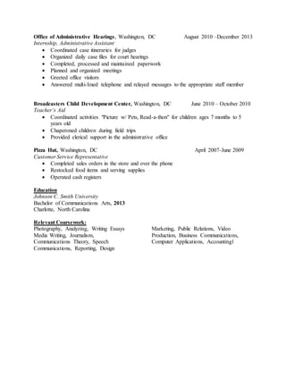 Office of Administrative Hearings, Washington, DC August 2010 –December 2013
Internship, Administrative Assistant
 Coordinated case itineraries for judges
 Organized daily case files for court hearings
 Completed, processed and maintained paperwork
 Planned and organized meetings
 Greeted office visitors
 Answered multi-lined telephone and relayed messages to the appropriate staff member
Broadcasters Child Development Center, Washington, DC June 2010 – October 2010
Teacher’s Aid
 Coordinated activities "Picture w/ Pets, Read-a-thon" for children ages 7 months to 5
years old
 Chaperoned children during field trips
 Provided clerical support in the administrative office
Pizza Hut, Washington, DC April 2007-June 2009
Customer Service Representative
 Completed sales orders in the store and over the phone
 Restocked food items and serving supplies
 Operated cash registers
Education
Johnson C. Smith University
Bachelor of Communications Arts, 2013
Charlotte, North Carolina
Relevant Coursework:
Photography, Analyzing, Writing Essays
Media Writing, Journalism,
Communications Theory, Speech
Communications, Reporting, Design
Marketing, Public Relations, Video
Production, Business Communications,
Computer Applications, Accounting1
 