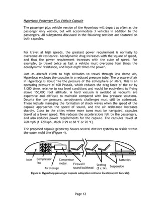 Page 12
Hyperloop Passenger Plus Vehicle Capsule
The passenger plus vehicle version of the Hyperloop will depart as often as the
passenger only version, but will accommodate 3 vehicles in addition to the
passengers. All subsystems discussed in the following sections are featured on
both capsules.
For travel at high speeds, the greatest power requirement is normally to
overcome air resistance. Aerodynamic drag increases with the square of speed,
and thus the power requirement increases with the cube of speed. For
example, to travel twice as fast a vehicle must overcome four times the
aerodynamic resistance, and input eight times the power.
Just as aircraft climb to high altitudes to travel through less dense air,
Hyperloop encloses the capsules in a reduced pressure tube. The pressure of air
in Hyperloop is about 1/6 the pressure of the atmosphere on Mars. This is an
operating pressure of 100 Pascals, which reduces the drag force of the air by
1,000 times relative to sea level conditions and would be equivalent to flying
above 150,000 feet altitude. A hard vacuum is avoided as vacuums are
expensive and difficult to maintain compared with low pressure solutions.
Despite the low pressure, aerodynamic challenges must still be addressed.
These include managing the formation of shock waves when the speed of the
capsule approaches the speed of sound, and the air resistance increases
sharply. Close to the cities where more turns must be navigated, capsules
travel at a lower speed. This reduces the accelerations felt by the passengers,
and also reduces power requirements for the capsule. The capsules travel at
760 mph (1,220 kph, Mach 0.99 at 68 ºF or 20 ºC).
The proposed capsule geometry houses several distinct systems to reside within
the outer mold line (Figure 4).
Figure 4. Hyperloop passenger capsule subsystem notional locations (not to scale).
Compressor
motor
Seating
(2 x 14)
BatteriesCompressor
fan
Inlet
Air storage
Suspension
Firewall/
sound bulkhead
 
