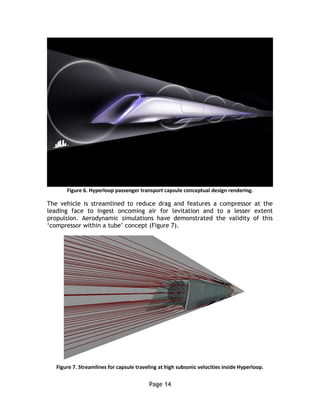 Page 14
Figure 6. Hyperloop passenger transport capsule conceptual design rendering.
The vehicle is streamlined to reduce drag and features a compressor at the
leading face to ingest oncoming air for levitation and to a lesser extent
propulsion. Aerodynamic simulations have demonstrated the validity of this
‘compressor within a tube’ concept (Figure 7).
Figure 7. Streamlines for capsule traveling at high subsonic velocities inside Hyperloop.
 