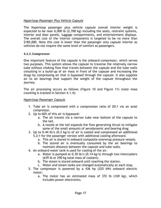 Page 17
Hyperloop Passenger Plus Vehicle Capsule
The Hyperloop passenger plus vehicle capsule overall interior weight is
expected to be near 6,000 lb (2,700 kg) including the seats, restraint systems,
interior and door panels, luggage compartments, and entertainment displays.
The overall cost of the interior components is targeted to be no more than
$185,000. Note this cost is lower than the passenger only capsule interior as
vehicles do not require the same level of comfort as passengers.
4.1.3. Compressor
One important feature of the capsule is the onboard compressor, which serves
two purposes. This system allows the capsule to traverse the relatively narrow
tube without choking flow that travels between the capsule and the tube walls
(resulting in a build-up of air mass in front of the capsule and increasing the
drag) by compressing air that is bypassed through the capsule. It also supplies
air to air bearings that support the weight of the capsule throughout the
journey.
The air processing occurs as follows (Figure 10 and Figure 11) (note mass
counting is tracked in Section 4.1.4):
Hyperloop Passenger Capsule
1. Tube air is compressed with a compression ratio of 20:1 via an axial
compressor.
2. Up to 60% of this air is bypassed:
a. The air travels via a narrow tube near bottom of the capsule to
the tail.
b. A nozzle at the tail expands the flow generating thrust to mitigate
some of the small amounts of aerodynamic and bearing drag.
3. Up to 0.44 lb/s (0.2 kg/s) of air is cooled and compressed an additional
5.2:1 for the passenger version with additional cooling afterward.
a. This air is stored in onboard composite overwrap pressure vessels.
b. The stored air is eventually consumed by the air bearings to
maintain distance between the capsule and tube walls.
4. An onboard water tank is used for cooling of the air.
a. Water is pumped at 0.30 lb/s (0.14 kg/s) through two intercoolers
(639 lb or 290 kg total mass of coolant).
b. The steam is stored onboard until reaching the station.
c. Water and steam tanks are changed automatically at each stop.
5. The compressor is powered by a 436 hp (325 kW) onboard electric
motor:
a. The motor has an estimated mass of 372 lb (169 kg), which
includes power electronics.
 