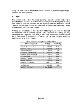 Page 23
brings the total capsule weight near 57,000 lb (26,000) kg including passenger,
luggage, and vehicle weight.
4.1.7. Cost
The overall cost of the Hyperloop passenger capsule version (Table 1) is
expected to be under $1.35 million USD including manufacturing and assembly
cost. With 40 capsules required for the expected demand, the total cost of
capsules for the Hyperloop system should be no more than $54 million USD or
approximately 1% of the total budget.
Although the overall cost of the project would be higher, we have also detailed
the expected cost of a larger capsule (Table 2) which could carry not only
passengers but cargo and cars/SUVs as well. The frontal area of the capsule
would have to be increased to 43 ft2
(4 m2
) and the tube diameter would be
increased to 10 ft 10 in. (3.3 m).
Table 1. Crew capsule weight and cost breakdown
Vehicle Component Cost ($) Weight (kg)
Capsule Structure & Doors: $ 245,000 3100
Interior & Seats: $ 255,000 2500
Propulsion System: $ 75,000 700
Suspension & Air Bearings: $ 200,000 1000
Batteries, Motor & Coolant: $ 150,000 2500
Air Compressor: $ 275,000 1800
Emergency Braking: $ 50,000 600
General Assembly: $ 100,000 N/A
Passengers & Luggage: N/A 2800
Total/Capsule: $ 1,350,000 15000
Total for Hyperloop: $ 54,000,000
 