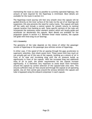 Page 25
maintaining the route as close as possible to currently operated highways, the
amount of land required for the Hyperloop is minimized. More details are
available for the route in section 4.4.
The Hyperloop travel journey will feel very smooth since the capsule will be
guided directly on the inner surface of the tube via the use of air bearings and
suspension; this also prevents the need for costly tracks. The capsule will bank
off the walls and include a control system for smooth returns to nominal
capsule location from banking as well. Some specific sections of the tube will
incorporate the stationary motor element (stator) which will locally guide and
accelerate (or decelerate) the capsule. More details are available for the
propulsion system in section 4.3. Between linear motor stations, the capsule
will glide with little drag via air bearings.
4.2.1. Geometry
The geometry of the tube depends on the choice of either the passenger
version of Hyperloop or the passenger plus vehicles version of Hyperloop.
In either case, if the speed of the air passing through the gaps accelerates to
supersonic velocities, then shock waves form. These waves limit how much air
can actually get out of the way of the capsule, building up a column of air in
front of its nose and increasing drag until the air pressure builds up
significantly in front of the capsule. With the increased drag and additional
mass of air to push, the power requirements for the capsule increase
significantly. It is therefore very important to avoid shock wave formation
around the capsule by careful selection of the capsule/tube area ratio. This
ensures sufficient mass air flow around and through the capsule at all operating
speeds. Any air that cannot pass around the annulus between the capsule and
tube is bypassed using the onboard compressor in each capsule.
 
