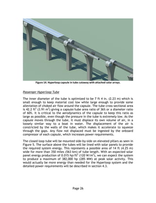 Page 26
Figure 14. Hyperloop capsule in tube cutaway with attached solar arrays.
Passenger Hyperloop Tube
The inner diameter of the tube is optimized to be 7 ft 4 in. (2.23 m) which is
small enough to keep material cost low while large enough to provide some
alleviation of choked air flow around the capsule. The tube cross-sectional area
is 42.2 ft2
(3.91 m2
) giving a capsule/tube area ratio of 36% or a diameter ratio
of 60%. It is critical to the aerodynamics of the capsule to keep this ratio as
large as possible, even though the pressure in the tube is extremely low. As the
capsule moves through the tube, it must displace its own volume of air, in a
loosely similar way to a boat in water. The displacement of the air is
constricted by the walls of the tube, which makes it accelerate to squeeze
through the gaps. Any flow not displaced must be ingested by the onboard
compressor of each capsule, which increases power requirements.
The closed loop tube will be mounted side-by-side on elevated pillars as seen in
Figure 5. The surface above the tubes will be lined with solar panels to provide
the required system energy. This represents a possible area of 14 ft (4.25 m)
wide for more than 350 miles (563 km) of tube length. With an expected solar
panel energy production of 0.015 hp/ft2
(120 W/m2
), we can expect the system
to produce a maximum of 382,000 hp (285 MW) at peak solar activity. This
would actually be more energy than needed for the Hyperloop system and the
detailed power requirements will be described in section 4.3.
 