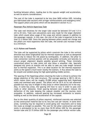 Page 28
buckling between pillars, loading due to the capsule weight and acceleration,
as well as seismic considerations.
The cost of the tube is expected to be less than $650 million USD, including
pre-fabricated tube sections with stringer reinforcements and emergency exits.
The support pillars and joints which will be detailed in section 4.2.3.
Passenger Plus Vehicle Hyperloop Tube
The tube wall thickness for the larger tube would be between 0.9 and 1.0 in
(23 to 25 mm). Tube cost calculations were also made for the larger diameter
tube which would allow usage of the cargo and vehicle capsule in addition to
the passenger capsule. In this case, the cost of the tube is expected to be less
than $1.2 billion USD. Since the spacing between pillars would not change and
the pillars are more expensive than the tube, the overall cost increase is kept
to a minimum.
4.2.3. Pylons and Tunnels
The tube will be supported by pillars which constrain the tube in the vertical
direction but allow longitudinal slip for thermal expansion as well as dampened
lateral slip to reduce the risk posed by earthquakes. In addition, the pillar to
tube connection nominal position will be adjustable vertically and laterally to
ensure proper alignment despite possible ground settling. These minimally
constrained pillars to tube joints will also allow a smoother ride. Specially
designed slip joints at stations will be able to take any tube length variance
due to thermal expansion. This is an ideal location for the thermal expansion
joints as the speed is much lower nearby the stations. It thus allows the tube to
be smooth and welded along the high speed gliding middle section.
The spacing of the Hyperloop pillars retaining the tube is critical to achieve the
design objective of the tube structure. The average spacing is 100 ft (30 m),
which means there will be roughly 25,000 pillars supporting both Hyperloop
tubes and overhead solar panels. The pillars will be 20 ft (6 m) tall whenever
possible but may vary in height in hilly areas or where obstacles are in the way.
Also, in some key areas, the spacing will have to vary in order to pass over
roads or other obstacles. Small spacing between each support reduces the
deflection of the tube keeping the capsule steadier and the journey more
enjoyable. In addition, reduced spacing has increased resistance to seismic
loading as well as the lateral acceleration of the capsule.
Due to the sheer quantity of pillars required, reinforced concrete was selected
as the construction material due to its very low cost per volume. In some short
areas, tunneling may be required to avoid going over mountains and to keep
the route as straight as possible. The cost for the pillar construction and tube
joints is anticipated to be no more than $2.55 billion USD for the passenger
version tube and $3.15 billion USD for the passenger plus vehicle version tube.
 