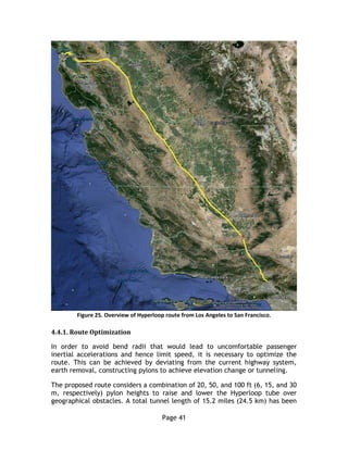 Page 41
Figure 25. Overview of Hyperloop route from Los Angeles to San Francisco.
4.4.1. Route Optimization
In order to avoid bend radii that would lead to uncomfortable passenger
inertial accelerations and hence limit speed, it is necessary to optimize the
route. This can be achieved by deviating from the current highway system,
earth removal, constructing pylons to achieve elevation change or tunneling.
The proposed route considers a combination of 20, 50, and 100 ft (6, 15, and 30
m, respectively) pylon heights to raise and lower the Hyperloop tube over
geographical obstacles. A total tunnel length of 15.2 miles (24.5 km) has been
 