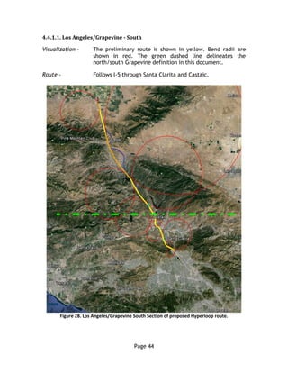 Page 44
4.4.1.1. Los Angeles/Grapevine - South
Visualization - The preliminary route is shown in yellow. Bend radii are
shown in red. The green dashed line delineates the
north/south Grapevine definition in this document.
Route - Follows I-5 through Santa Clarita and Castaic.
Figure 28. Los Angeles/Grapevine South Section of proposed Hyperloop route.
 