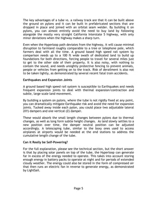 Page 5
The key advantages of a tube vs. a railway track are that it can be built above
the ground on pylons and it can be built in prefabricated sections that are
dropped in place and joined with an orbital seam welder. By building it on
pylons, you can almost entirely avoid the need to buy land by following
alongside the mostly very straight California Interstate 5 highway, with only
minor deviations when the highway makes a sharp turn.
Even when the Hyperloop path deviates from the highway, it will cause minimal
disruption to farmland roughly comparable to a tree or telephone pole, which
farmers deal with all the time. A ground based high speed rail system by
comparison needs up to a 100 ft wide swath of dedicated land to build up
foundations for both directions, forcing people to travel for several miles just
to get to the other side of their property. It is also noisy, with nothing to
contain the sound, and needs unsightly protective fencing to prevent animals,
people or vehicles from getting on to the track. Risk of derailment is also not
to be taken lightly, as demonstrated by several recent fatal train accidents.
Earthquakes and Expansion Joints
A ground based high speed rail system is susceptible to Earthquakes and needs
frequent expansion joints to deal with thermal expansion/contraction and
subtle, large scale land movement.
By building a system on pylons, where the tube is not rigidly fixed at any point,
you can dramatically mitigate Earthquake risk and avoid the need for expansion
joints. Tucked away inside each pylon, you could place two adjustable lateral
(XY) dampers and one vertical (Z) damper.
These would absorb the small length changes between pylons due to thermal
changes, as well as long form subtle height changes. As land slowly settles to a
new position over time, the damper neutral position can be adjusted
accordingly. A telescoping tube, similar to the boxy ones used to access
airplanes at airports would be needed at the end stations to address the
cumulative length change of the tube.
Can it Really be Self-Powering?
For the full explanation, please see the technical section, but the short answer
is that by placing solar panels on top of the tube, the Hyperloop can generate
far in excess of the energy needed to operate. This takes into account storing
enough energy in battery packs to operate at night and for periods of extended
cloudy weather. The energy could also be stored in the form of compressed air
that then runs an electric fan in reverse to generate energy, as demonstrated
by LightSail.
 