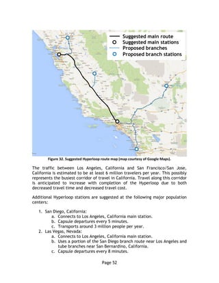 Page 52
Figure 32. Suggested Hyperloop route map (map courtesy of Google Maps).
The traffic between Los Angeles, California and San Francisco/San Jose,
California is estimated to be at least 6 million travelers per year. This possibly
represents the busiest corridor of travel in California. Travel along this corridor
is anticipated to increase with completion of the Hyperloop due to both
decreased travel time and decreased travel cost.
Additional Hyperloop stations are suggested at the following major population
centers:
1. San Diego, California:
a. Connects to Los Angeles, California main station.
b. Capsule departures every 5 minutes.
c. Transports around 3 million people per year.
2. Las Vegas, Nevada:
a. Connects to Los Angeles, California main station.
b. Uses a portion of the San Diego branch route near Los Angeles and
tube branches near San Bernardino, California.
c. Capsule departures every 8 minutes.
Suggested main route
Suggested main stations
Proposed branches
Proposed branch stations
 
