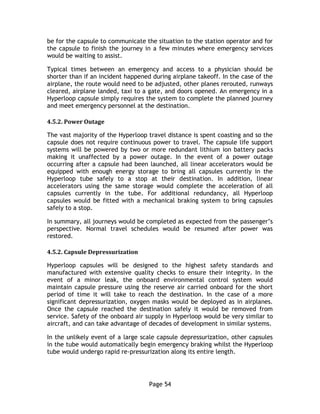 Page 54
be for the capsule to communicate the situation to the station operator and for
the capsule to finish the journey in a few minutes where emergency services
would be waiting to assist.
Typical times between an emergency and access to a physician should be
shorter than if an incident happened during airplane takeoff. In the case of the
airplane, the route would need to be adjusted, other planes rerouted, runways
cleared, airplane landed, taxi to a gate, and doors opened. An emergency in a
Hyperloop capsule simply requires the system to complete the planned journey
and meet emergency personnel at the destination.
4.5.2. Power Outage
The vast majority of the Hyperloop travel distance is spent coasting and so the
capsule does not require continuous power to travel. The capsule life support
systems will be powered by two or more redundant lithium ion battery packs
making it unaffected by a power outage. In the event of a power outage
occurring after a capsule had been launched, all linear accelerators would be
equipped with enough energy storage to bring all capsules currently in the
Hyperloop tube safely to a stop at their destination. In addition, linear
accelerators using the same storage would complete the acceleration of all
capsules currently in the tube. For additional redundancy, all Hyperloop
capsules would be fitted with a mechanical braking system to bring capsules
safely to a stop.
In summary, all journeys would be completed as expected from the passenger’s
perspective. Normal travel schedules would be resumed after power was
restored.
4.5.2. Capsule Depressurization
Hyperloop capsules will be designed to the highest safety standards and
manufactured with extensive quality checks to ensure their integrity. In the
event of a minor leak, the onboard environmental control system would
maintain capsule pressure using the reserve air carried onboard for the short
period of time it will take to reach the destination. In the case of a more
significant depressurization, oxygen masks would be deployed as in airplanes.
Once the capsule reached the destination safely it would be removed from
service. Safety of the onboard air supply in Hyperloop would be very similar to
aircraft, and can take advantage of decades of development in similar systems.
In the unlikely event of a large scale capsule depressurization, other capsules
in the tube would automatically begin emergency braking whilst the Hyperloop
tube would undergo rapid re-pressurization along its entire length.
 