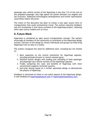 Page 58
passenger plus vehicle version of the Hyperloop is less than 11% of the cost of
the proposed passenger only high speed rail system between Los Angeles and
San Francisco. Additional technological developments and further optimization
could likely reduce this price.
The intent of this document has been to create a new open source form of
transportation that could revolutionize travel. The authors welcome feedback
and will incorporate it into future revisions of the Hyperloop project, following
other open source models such as Linux.
6.  Future  Work
Hyperloop is considered an open source transportation concept. The authors
encourage all members of the community to contribute to the Hyperloop design
process. Iteration of the design by various individuals and groups can help bring
Hyperloop from an idea to a reality.
The authors recognize the need for additional work, including but not limited
to:
1. More expansion on the control mechanism for Hyperloop capsules,
including attitude thruster or control moment gyros.
2. Detailed station designs with loading and unloading of both passenger
and passenger plus vehicle versions of the Hyperloop capsules.
3. Trades comparing the costs and benefits of Hyperloop with more
conventional magnetic levitation systems.
4. Sub-scale testing based on a further optimized design to demonstrate
the physics of Hyperloop.
Feedback is welcomed on these or any useful aspects of the Hyperloop design.
E-mail feedback to hyperloop@spacex.com or hyperloop@teslamotors.com.
 
