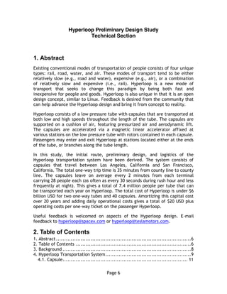 Page 6
Hyperloop Preliminary Design Study
Technical Section
1.  Abstract
Existing conventional modes of transportation of people consists of four unique
types: rail, road, water, and air. These modes of transport tend to be either
relatively slow (e.g., road and water), expensive (e.g., air), or a combination
of relatively slow and expensive (i.e., rail). Hyperloop is a new mode of
transport that seeks to change this paradigm by being both fast and
inexpensive for people and goods. Hyperloop is also unique in that it is an open
design concept, similar to Linux. Feedback is desired from the community that
can help advance the Hyperloop design and bring it from concept to reality.
Hyperloop consists of a low pressure tube with capsules that are transported at
both low and high speeds throughout the length of the tube. The capsules are
supported on a cushion of air, featuring pressurized air and aerodynamic lift.
The capsules are accelerated via a magnetic linear accelerator affixed at
various stations on the low pressure tube with rotors contained in each capsule.
Passengers may enter and exit Hyperloop at stations located either at the ends
of the tube, or branches along the tube length.
In this study, the initial route, preliminary design, and logistics of the
Hyperloop transportation system have been derived. The system consists of
capsules that travel between Los Angeles, California and San Francisco,
California. The total one-way trip time is 35 minutes from county line to county
line. The capsules leave on average every 2 minutes from each terminal
carrying 28 people each (as often as every 30 seconds during rush hour and less
frequently at night). This gives a total of 7.4 million people per tube that can
be transported each year on Hyperloop. The total cost of Hyperloop is under $6
billion USD for two one-way tubes and 40 capsules. Amortizing this capital cost
over 20 years and adding daily operational costs gives a total of $20 USD plus
operating costs per one-way ticket on the passenger Hyperloop.
Useful feedback is welcomed on aspects of the Hyperloop design. E-mail
feedback to hyperloop@spacex.com or hyperloop@teslamotors.com.
2.  Table  of  Contents
1. Abstract..................................................................................6
2. Table of Contents ......................................................................6
3. Background ..............................................................................8
4. Hyperloop Transportation System....................................................9
4.1. Capsule............................................................................ 11
 