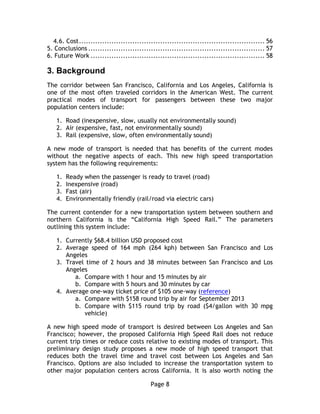 Page 8
4.6. Cost................................................................................ 56
5. Conclusions ............................................................................ 57
6. Future Work ........................................................................... 58
3.  Background
The corridor between San Francisco, California and Los Angeles, California is
one of the most often traveled corridors in the American West. The current
practical modes of transport for passengers between these two major
population centers include:
1. Road (inexpensive, slow, usually not environmentally sound)
2. Air (expensive, fast, not environmentally sound)
3. Rail (expensive, slow, often environmentally sound)
A new mode of transport is needed that has benefits of the current modes
without the negative aspects of each. This new high speed transportation
system has the following requirements:
1. Ready when the passenger is ready to travel (road)
2. Inexpensive (road)
3. Fast (air)
4. Environmentally friendly (rail/road via electric cars)
The current contender for a new transportation system between southern and
northern California is the “California High Speed Rail.” The parameters
outlining this system include:
1. Currently $68.4 billion USD proposed cost
2. Average speed of 164 mph (264 kph) between San Francisco and Los
Angeles
3. Travel time of 2 hours and 38 minutes between San Francisco and Los
Angeles
a. Compare with 1 hour and 15 minutes by air
b. Compare with 5 hours and 30 minutes by car
4. Average one-way ticket price of $105 one-way (reference)
a. Compare with $158 round trip by air for September 2013
b. Compare with $115 round trip by road ($4/gallon with 30 mpg
vehicle)
A new high speed mode of transport is desired between Los Angeles and San
Francisco; however, the proposed California High Speed Rail does not reduce
current trip times or reduce costs relative to existing modes of transport. This
preliminary design study proposes a new mode of high speed transport that
reduces both the travel time and travel cost between Los Angeles and San
Francisco. Options are also included to increase the transportation system to
other major population centers across California. It is also worth noting the
 