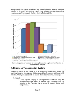 Page 9
energy cost of this system is less than any currently existing mode of transport
(Figure 1). The only system that comes close to matching the low energy
requirements of Hyperloop is the fully electric Tesla Model S.
Figure 1. Energy cost per passenger for a journey between Los Angeles and San Francisco for
various modes of transport.
4.  Hyperloop  Transportation  System
Hyperloop (Figure 2 and Figure 3) is a proposed transportation system for
traveling between Los Angeles, California, and San Francisco, California in 35
minutes. The Hyperloop consists of several distinct components, including:
1. Capsule:
a. Sealed capsules carrying 28 passengers each that travel along the
interior of the tube depart on average every 2 minutes from Los
Angeles or San Francisco (up to every 30 seconds during peak
usage hours).
 