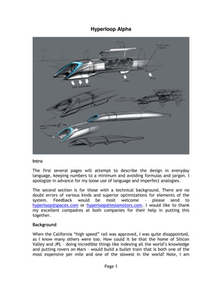 Page 1
Hyperloop Alpha
Intro
The first several pages will attempt to describe the design in everyday
language, keeping numbers to a minimum and avoiding formulas and jargon. I
apologize in advance for my loose use of language and imperfect analogies.
The second section is for those with a technical background. There are no
doubt errors of various kinds and superior optimizations for elements of the
system. Feedback would be most welcome – please send to
hyperloop@spacex.com or hyperloop@teslamotors.com. I would like to thank
my excellent compadres at both companies for their help in putting this
together.
Background
When the California “high speed” rail was approved, I was quite disappointed,
as I know many others were too. How could it be that the home of Silicon
Valley and JPL – doing incredible things like indexing all the world’s knowledge
and putting rovers on Mars – would build a bullet train that is both one of the
most expensive per mile and one of the slowest in the world? Note, I am
 