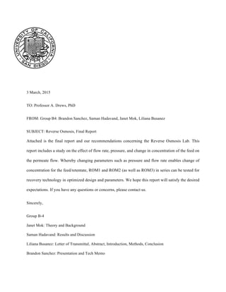 3 March, 2015
TO: Professor A. Drews, PhD
FROM: Group B4: Brandon Sanchez, Saman Hadavand, Janet Mok, Liliana Busanez
SUBJECT: Reverse Osmosis, Final Report
Attached is the final report and our recommendations concerning the Reverse Osmosis Lab. This
report includes a study on the effect of flow rate, pressure, and change in concentration of the feed on
the permeate flow. Whereby changing parameters such as pressure and flow rate enables change of
concentration for the feed/retentate, ROM1 and ROM2 (as well as ROM3) in series can be tested for
recovery technology in optimized design and parameters. We hope this report will satisfy the desired
expectations. If you have any questions or concerns, please contact us.
Sincerely,
Group B-4
Janet Mok: Theory and Background
Saman Hadavand: Results and Discussion
Liliana Busanez: Letter of Transmittal, Abstract, Introduction, Methods, Conclusion
Brandon Sanchez: Presentation and Tech Memo
 