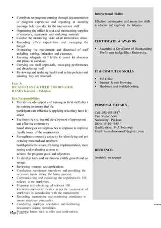 Page | 3 of 3
 Contribute to program learning through documentation
of program experience and reporting at monthly
meetings held centrally for the intervention staff.
 Organizing the office layout and maintaining supplies
of stationary, equipment and marketing material.
 Conduct the monitoring visits of all intervention areas.
 Recording office expenditure and managing the
budget.
 Overseeing the recruitment and dismissal of staff
including training, induction and clearance.
 Ensuring adequate staff levels to cover for absences
and peaks in workload.
 Carrying out staff appraisals, managing performance
and disciplining staff.
 Reviewing and updating health and safety policies and
ensuring they are observed.
Exp: 3:
HR ASSISTANT & FIELD CORDINATOR
HANDS Karachi – Pakistan.
Key Responsibilities
 Provide on job support and training to field staff after t
he training to ensure that the
participants are effectively applying what they have le
arned.
 Facilitate the sharing and development of appropriate
and effective community
based strategies and approaches to improve to improve
health issues of the communities.
 Strengthen community capacity for identifying and pri
oritizing maternal and newborn
health problems issues, planning implementation, mon
itoring and evaluating actions to
achieve the program goals and objectives.
 To develop tools and methods to enable growth and co
verage.
 Reviewing resumes and applications.
 Conducting recruitment interviews and providing the
necessary inputs during the hiring process.
 Communicating and explaining the organization's HR
policies to the employees.
 Preparing and submitting all relevant HR
letters/documents/certificates as per the requirement of
employees in consultation with the management.
 Recording, maintaining and monitoring attendance to
ensure employee punctuality.
 Conducting employee orientation and facilitating
newcomers joining formalities.
 Preparing letters such as offer and confirmation.
Interpersonal Skills:
Effective presentation and interaction skills
to educate and captivate the listeners.
CERTIFICATE & AWARDS
 Awarded a Certificate of Outstanding
Performer in Aga Khan University.
IT & COMPUTER SKILLS
 MS Office
 Internet & web browsing.
 Hardware and troubleshooting.
PERSONAL DETAILS
Cell: 055 686 5847
Visa Status: Visit
Nationality: Pakistan
DOB: 15-10-1985
Qualification: M.A Sociology
Email: tanzeelamemon15@gmail.com
REFRENCE:
Available on request
*****
 