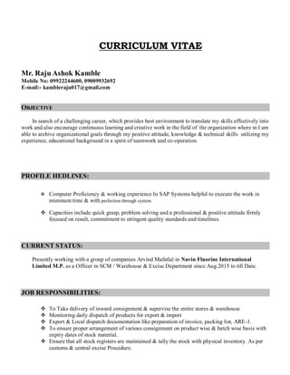 CURRICULUM VITAE
Mr. Raju Ashok Kamble
Mobile No: 09922244600, 09009932692
E-mail:- kambleraju017@gmail.com
OBJECTIVE
In search of a challenging career, which provides best environment to translate my skills effectively into
work and also encourage continuous learning and creative work in the field of the organization where in I am
able to archive organizational goals through my positive attitude, knowledge & technical skills utilizing my
experience, educational background in a spirit of teamwork and co-operation.
PROFILE HEDLINES:
 Computer Proficiency & working experience In SAP Systems helpful to execute the work in
minimum time & with perfection through system.
 Capacities include quick grasp, problem solving and a professional & positive attitude firmly
focused on result, commitment to stringent quality standards and timelines.
CURRENT STATUS:
Presently working with a group of companies Arvind Mafatlal in Navin Fluorine International
Limited M.P. as a Officer in SCM / Warehouse & Excise Department since Aug.2015 to till Date.
JOB RESPONSIBILITIES:
 To Take delivery of inward consignment & supervise the entire stores & warehouse
 Monitoring daily dispatch of products for export & import
 Export & Local dispatch documentation like preparation of invoice, packing list, ARE-1.
 To ensure proper arrangement of various consignment on product wise & batch wise basis with
expiry dates of stock material.
 Ensure that all stock registers are maintained & tally the stock with physical inventory. As per
customs & central excise Procedure.
 