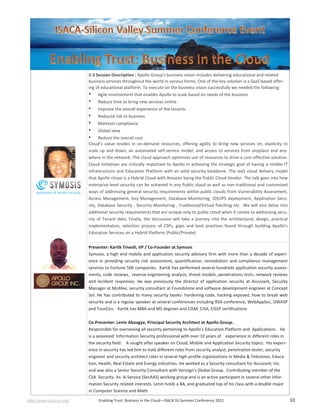 http://www.isaca-sv.org/ Enabling Trust: Business in the Cloud—ISACA SV Summer Conference 2012 10
2-3 Session Description : Apollo Group's business vision includes delivering educational and related
business services throughout the world in various forms. One of the key solution is a SaaS based offer-
ing of educational platform. To execute on the business vision successfully we needed the following:
• Agile environment that enables Apollo to scale based on needs of the business
• Reduce time to bring new services online
• Improve the overall experience of the tenants
• Reduced risk to business
• Maintain compliance
• Global view
• Reduce the overall cost
Cloud’s value resides in on-demand resources, offering agility to bring new services on, elasticity to
scale up and down, an automated self-service model, and access to services from anyplace and any-
where in the network. The cloud approach optimizes use of resources to drive a cost-effective solution.
Cloud initiatives are critically important to Apollo in achieving the strategic goal of having a nimble IT
infrastructure and Education Platform with an solid security backbone. The IaaS cloud delivery model
that Apollo chose is a Hybrid Cloud with Amazon being the Public Cloud Vendor. The talk goes into how
enterprise-level security can be achieved in any Public cloud as well as non-traditional and customized
ways of addressing general security requirements within public clouds from Vulnerability Assessment,
Access Management, Key Management, Database Monitoring, IDS/IPS deployment, Application Secu-
rity, Database Security , Security Monitoring , Traditional/Virtual Patching etc. .We will also delve into
additional security requirements that are unique only to public cloud when it comes to addressing secu-
rity of Tenant data. Finally, the discussion will take a journey into the architectural, design, practical
implementation, selection process of CSPs, gaps and best practices found through building Apollo’s
Education Services on a Hybrid Platform (Public/Private)
Presenter: Kartik Trivedi, VP / Co-Founder at Symosis
Symosis, a high end mobile and application security advisory firm with more than a decade of experi-
ence in providing security risk assessment, quantification, remediation and compliance management
services to Fortune 500 companies. Kartik has performed several hundreds application security assess-
ments, code reviews, reverse engineering analysis, threat models, penetrations tests, network reviews
and incident responses. He was previously the director of application security at Accuvant, Security
Manager at McAfee, security consultant at Foundstone and software development engineer at Concept
Sol. He has contributed to many security books- hardening code, hacking exposed, how to break web
security and is a regular speaker at several conferences including RSA conference, WebAppSec, OWASP
and ToorCon. Kartik has MBA and MS degrees and CISM, CISA, CISSP certifications
Co-Presenter: Lenin Aboagye, Principal Security Architect at Apollo Group.
Responsible for overseeing all security pertaining to Apollo's Education Platform and Applications. He
is a seasoned Information Security professional with over 10 years of experience in different roles in
the security field. A sought after speaker on Cloud, Mobile and Application Security topics. His experi-
ence in security has led him to hold different roles from security analyst, penetration tester, security
engineer and security architect roles in several high-profile organizations in Media & Television, Educa-
tion, Health, Real Estate and Energy industries. He worked as a Security consultant for Accuvant, Inc.
and was also a Senior Security Consultant with Verisign's Global Group. Contributing member of the
CSA Security- As- A-Service (SecAAS) working group and is an active participant in several other Infor-
mation Security related interests. Lenin holds a BA, and graduated top of his class with a double major
in Computer Science and Math.
 