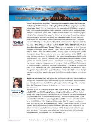 http://www.isaca-sv.org/ Enabling Trust: Business in the Cloud—ISACA SV Summer Conference 2012 11
Session 2-4 Description: Using COBIT 5 Process Assessment Model (PAM) and Cloud Audit
Methodology: ISACA Guidance to our Every Day activities to Assess company Services that
Extend to the Cloud This is an introduction to the newly updated ISO/IEC 15504 compliant,
COBIT 5 Process Assessment Model (PAM). This model is the basis for the assessment of an
enterprise’s IT processes against COBIT 5. The assessment model is useful for identifying the
enterprise’ current state, setting targets for desired improvement, and recognizing progress
in implementing the processes that support and enable excellence in strategic alignment,
value delivery, risk management and resource management. Use of the COBIT 5.0 Process
Assessment Model gives and evidence and standards based assessment of process capability.
Presenter: ISACA SF President Debra Mallette CGEIT®, CISA®, CSSBB (ASQ Certified Six
Sigma Black Belt), and Managed Change™ Master, is an early adopter of COBIT for imple-
menting IT Governance. Having used the COBIT 3 Maturity Model, written ISACA/ITGI’s SEI
CMM to COBIT 4.0 and SEI CMMI to COBIT 4.1 mapping papers, and serving on the COBIT 5.
Development Group, she was asked to serve as an expert reviewer for the COBIT 4.1 and
COBIT 5 Process Assessment Method (PAM). She has previously been a certified SEI CMMI
assessor and ISO TickIT qualified. Debra has been working with quality management systems,
systems of internal control, process performance measurement, monitoring, and
improvement programs throughout most of her career. She is an ISACA certified instructor
for Implementing and Continuously Improving IT Governance, V3.0, as well as Introduction to
COBIT 5. Past President of ISACA San Francisco Chapter, for her day job, she’s an ITIL Service
Management Process Consultant Specialist in Kaiser Permanente’s 5000 person-strong IT
organization serving the largest and original Health Maintenance Organization in the United
States.
Session 2-4 Description—Part Two Big Risk, Big Data, showing the issues in assigning govern-
ance, risk and compliance steps to projects using "Big Data" technologies. This presentation
is an interactive discussion that is likely to spill into conversations throughout the remainder
of the day. To preview the points, view more at http://www.enterprisegrc.com/
IMA_ValofData/
Presenter: ISACA SV Conference Director, Robin Basham, M.ED, M.IT, CISA, CGEIT, CRISC,
ACC, CRP, VRP, and HISP, Managing Partner, EnterpriseGRC Solutions Inc.® Over the last
decade Robin has architect more than 70 GRC programs, delivering end to end solutions with
full knowledge transfer to program owners and users. Robin is also past president for the
Association for Certified Green Technology Auditors, ACGTA, a frequent committee contribu-
tor to the ISACA Silicon Valley Chapter and liaison to the ITSMF SV chapter, as well as fre-
quent participant in Cloud Security Alliance local chapter. EnterpriseGRC Solutions is recently
added to the Cloud Credential Council and is named to the certification committee of The
Holistic Information Security Practitioner Institute (HISPI). EnterpriseGRC Solutions® is an
active sponsor to Information Systems Audit and Control Association, ISACA®, listed as
corporate sponsor and many time CobiT® trainer for the ITGI.
 