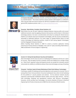 http://www.isaca-sv.org/ Enabling Trust: Business in the Cloud—ISACA SV Summer Conference 2012 12
2-5 Session Description: Similarities, Benefits and Potential Drawbacks to implementing SAP
as a Hosted Solution - This session examines several common audit programs as outlined IS-
ACA's Security Audit and Control Features for SAP ECC 6.0 guidance and as recommended in
general ERP compliance practice. Visit http://www.istreetsolutions.com/
Presenter: Mark Richter, President, iStreet Solutions, LLC.
Mark Richter has over 30 years’ experience helping companies improve profits and uncover
additional economic value by applying enterprise best practices and the latest in information
technology solutions. His vision is transformative and critical to creating the iStreet Services
Platform as he blends cloud and virtualization technologies, with the security considerations
demanded of dedicated platforms. His career began at Hewlett-Packard where he held
various technology and leadership positions, moved to VoIP startup Appiant Technologies
and then Ragingwire Enterprise Solutions.
Before founding iStreet Solutions in 2004 he served as business application hosting
Infrastructure Practice Director at Rapidigm, now a part of Fujitsu Consulting. Mark holds an
MBA and Bachelor of Science degree in engineering.
Session 2-6 Closing the Gap Between Security and Compliance
New technologies and the way we work are challenging the traditional controls put in place
for security. How we deploy security to maintain control and visibility has to change to keep
up. Check Point’s approach using multi-layered security can provide the necessary controls
and provide the visibility to confidently embrace these new technologies and ways of working
Presenter: Fred Kost, Head of Product Marketing at Check Point Software Technologies
Fred brings a wealth of marketing and security experience and a passion for security. Prior to
joining Check Point, Fred was director of security marketing for Cisco where he led marketing
for the portfolio of security products and solutions. He has extensive network security
experience spanning both established industry leaders and early stage ventures. Fred has
held technology marketing and development positions with Recourse Technologies,
Symantec, nCircle and Blue Lane Technologies. He earned a Bachelor of Science in Electrical
Engineering from Purdue University and an MBA from the University of North Carolina.
 