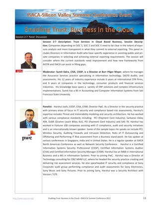 http://www.isaca-sv.org/ Enabling Trust: Business in the Cloud—ISACA SV Summer Conference 2012 13
Session 2-7 Panel Discussion
Session 2-7 Description: Trust Services in Cloud Based Business, Session Descrip-
tion: Companies depending on SOC 1, SOC 2 and SOC 3 need to be clear in the extent of expo-
sure analysis and more transparent in what they commit to external reporting. This panel in-
cludes Directors in Information Audit who have specific experience in assisting public and pri-
vate companies in selecting and achieving external reporting requirements. The session will
consider where the current standards need improvement and how new frameworks from
AICPA and ISACA can assist in filling gaps.
Moderator: Sumit Kalra, CISA, CISSP, is a Director at Burr Pilger Mayer, where he manages
the Assurance Services practice specializing in information technology, SAS70 Audits, and
assessments. His 12 years of industry experience include 6 years at international CPA firms,
and 6 years at companies in the technology, consumer products and financial services
industries. His knowledge base spans a variety of ERP solutions and complex infrastructure
implementations. Sumit has a BS in Accounting and Computer Information Systems from San
Francisco State University.
Panelist: Harshul Joshi, CISSP, CISA, CISM, Director PwC. As a Director in the security practice
with primary areas of focus in IT security and compliance based risk assessments, Harshul's
expertise includes Threat and Vulnerability modeling and security architecture. He has worked
with various compliance standards including: PCI (Payment Card Industry), Sarbanes Oxley
404, GLBA (Gramm Leach Bliley Act), PCI (Payment Card Industry) and SAS 70. Harshul has
worked in Fortune 100 companies assisting with IT compliance, audit and security initiatives
and is an internationally known speaker. Some of the sample topics he speaks on include PCI,
Wireless Security, Auditing Firewalls and Intrusion Detection, Risks of IT Outsourcing and
Offshoring and Performing IT Risk assessment from a Business stand-point. He has spoken at
various conferences in Singapore, India and in United States. He is a regular speaker at ISACA
North American Conference as well as Network Security Conference. Harshul is a Certified
Information Systems Security Professional (CISSP), Certified Information Systems Auditor
(CISA) and Certified Information Security Manager (CISM). Harshul has an MBA in International
Business and a MS in Information Systems. Prior to joining PwC, Harshul was a Director of
Technology consulting for CBIZ MHM LLC, where he headed the security practice creating and
delivering risk assessment services. He also spearheaded IT security and compliance at Sony
Corporate audit group performing compliance and audit assessments for Sony Electronics,
Sony Music and Sony Pictures. Prior to joining Sony, Harshul was a Security Architect with
Verizon / GTE.
 