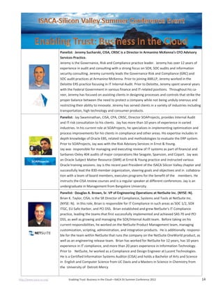 http://www.isaca-sv.org/ Enabling Trust: Business in the Cloud—ISACA SV Summer Conference 2012 14
Panelist: Jeremy Sucharski, CISA, CRISC is a Director in Armanino McKenna’s CFO Advisory
Services Practice.
Jeremy is the Governance, Risk and Compliance practice leader. Jeremy has over 12 years of
experience in audit and consulting with a strong focus on SOX, SOC audits and information
security consulting. Jeremy currently leads the Governance Risk and Compliance (GRC) and
SOC audit practices at Armanino McKenna. Prior to joining AMLLP, Jeremy worked in the
Deloitte ERS practice focusing in IT Internal Audit. Prior to Deloitte, Jeremy spent several years
with the Federal Government in various finance and IT-related positions. Throughout his ca-
reer, Jeremy has focused on assisting clients in designing processes and controls that strike the
proper balance between the need to protect a company while not being unduly onerous and
restricting their ability to innovate. Jeremy has served clients in a variety of industries including
transportation, high technology and consumer products.
Panelist: Jay Swaminathan, CISA, CPA, CRISC, Director SOAProjects, provides Internal Audit
and IT risk consultation to his clients. Jay has more than 10 years of experience in varied
industries. In his current role at SOAProjects, he specializes in implementing optimization and
process improvements for his clients in compliance and other areas. His expertise includes in
depth knowledge of Oracle EBS, related tools and methodologies to evaluate the ERP system.
Prior to SOAProjects, Jay was with the Risk Advisory Services in Ernst & Young.
Jay was responsible for managing and executing review of IT systems as part of financial and
Sarbanes-Oxley 404 audits of major corporations like Seagate, Spansion, and Copart. Jay was
an Oracle Subject Matter Resource (SMR) at Ernst & Young practice and instructed various
Oracle training sessions. Jay is the recent past President of the ISACA Silicon Valley chapter and
successfully lead the 830-member organization, steering goals and objectives and in collabora-
tion with a team of board members, executes programs for the benefit of the members. He
instructs the CISA review courses and is a regular speaker at different conferences. Jay is an
undergraduate in Management from Bangalore University.
Panelist: Douglas A. Brown, Sr. VP of Engineering Operations at NetSuite Inc. (NYSE: N).
Brian K. Taylor, CISA, is the SR Director of Compliance, Systems and Tools at NetSuite Inc.
(NYSE: N). In this role, Brian is responsible for IT Compliance in such areas as SOC 1/2, SOX
ITGC, EU Safe Harbor, and PCI DSS. Brian established and grew NetSuite’s IT Compliance
practice, leading the teams that first successfully implemented and achieved SAS 70 and PCI
DSS, as well as growing and managing the SOX/Internal Audit team. Before taking on his
current responsibilities, he worked on the NetSuite Product Management team, managing
customization, scripting, administration, and integration products. He is additionally responsi-
ble for the team within NetSuite that runs the company on the NetSuite OneWorld product, as
well as an engineering release team. Brian has worked for NetSuite for 12 years, has 10 years
experience in IT compliance, and more than 20 years experience in Information Technology.
Prior to NetSuite, he worked as a Compliance and Design Engineer at Lucent Technologies.
He is a Certified Information Systems Auditor (CISA) and holds a Bachelor of Arts and Science
in English and Computer Science from UC Davis and a Masters in Science in Chemistry from
the University of Detroit-Mercy
 