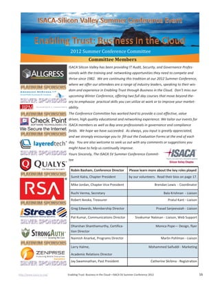 http://www.isaca-sv.org/ Enabling Trust: Business in the Cloud—ISACA SV Summer Conference 2012 16
ISACA Silicon Valley has been providing IT Audit, Security, and Governance Profes-
sionals with the training and networking opportunities they need to compete and
thrive since 1982. We are continuing this tradition at our 2012 Summer Conference,
where we offer our attendees are a range of industry leaders, speaking to their wis-
dom and experience in Enabling Trust through Business in the Cloud. Don’t miss our
upcoming Winter Conference, offering two full day courses that move beyond the-
ory to emphasize practical skills you can utilize at work or to improve your market-
ability.
The Conference Committee has worked hard to provide a cost effective, value
driven, high quality educational and networking experience. We tailor our events for
ISACA members as well as Bay area professionals in governance and compliance
fields. We hope we have succeeded. As always, you input is greatly appreciated,
and we strongly encourage you to fill-out the Evaluation Forms at the end of each
day. You are also welcome to seek us out with any comments or suggestions you
might have to help us continually improve.
Yours Sincerely, The ISACA SV Summer Conference Commit-
tee
2012 Summer Conference Committee
Robin Basham, Conference Director Please learn more about the key roles played
Sumit Kalra, Chapter President by our volunteers. Read their bios on page 17.
Mike Jordan, Chapter Vice President Brendan Lewis - Coordinator
Ruchi Verma, Secretary Bala Krishnan - Liaison
Robert Ikeoka, Treasurer Pratul Kant - Liaison
Greg Edwards, Membership Director Prasad Sanjeevaiah - Liaison
Pat Kumar, Communications Director Sivakumar Natesan - Liaison, Web Support
Dharshan Shanthamurthy, Certifica-
tion Director
Monica Pope— Design, flyer
Naimish Anarkat, Programs Director Marlin Pohlman - Liaison
Larry Halme,
Academic Relations Director
Mohammed Saifuddi - Marketing
Jay Swaminathan, Past President Catherine Skrbina - Registration
Committee Members
 