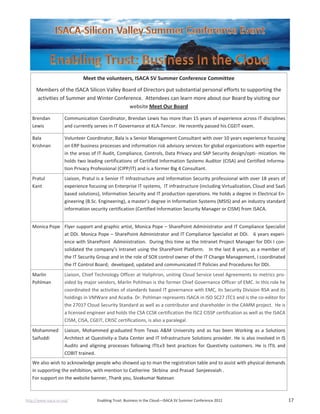 http://www.isaca-sv.org/ Enabling Trust: Business in the Cloud—ISACA SV Summer Conference 2012 17
Meet the volunteers, ISACA SV Summer Conference Committee
Members of the ISACA Silicon Valley Board of Directors put substantial personal efforts to supporting the
activities of Summer and Winter Conference. Attendees can learn more about our Board by visiting our
website Meet Our Board
Brendan
Lewis
Communication Coordinator, Brendan Lewis has more than 15 years of experience across IT disciplines
and currently serves in IT Governance at KLA-Tencor. He recently passed his CGEIT exam.
Bala
Krishnan
Volunteer Coordinator, Bala is a Senior Management Consultant with over 10 years experience focusing
on ERP business processes and information risk advisory services for global organizations with expertise
in the areas of IT Audit, Compliance, Controls, Data Privacy and SAP Security design/opti- mization. He
holds two leading certifications of Certified Information Systems Auditor (CISA) and Certified Informa-
tion Privacy Professional (CIPP/IT) and is a former Big 4 Consultant.
Pratul
Kant
Liaison, Pratul is a Senior IT Infrastructure and Information Security professional with over 18 years of
experience focusing on Enterprise IT systems, IT infrastructure (including Virtualization, Cloud and SaaS
based solutions), Information Security and IT production operations. He holds a degree in Electrical En-
gineering (B.Sc. Engineering), a master’s degree in Information Systems (MSIS) and an industry standard
information security certification (Certified Information Security Manager or CISM) from ISACA.
Monica Pope Flyer support and graphic artist, Monica Pope – SharePoint Administrator and IT Compliance Specialist
at DDi. Monica Pope – SharePoint Administrator and IT Compliance Specialist at DDi. 6 years experi-
ence with SharePoint Administration. During this time as the Intranet Project Manager for DDi I con-
solidated the company’s Intranet using the SharePoint Platform. In the last 8 years, as a member of
the IT Security Group and in the role of SOX control owner of the IT Change Management, I coordinated
the IT Control Board; developed, updated and communicated IT Policies and Procedures for DDi.
Marlin
Pohlman
Liaison, Chief Technology Officer at Haliphron, uniting Cloud Service Level Agreements to metrics pro-
vided by major vendors, Marlin Pohlman is the former Chief Governance Officer of EMC. In this role he
coordinated the activities of standards based IT governance with EMC, its Security Division RSA and its
holdings in VMWare and Acadia. Dr. Pohlman represents ISACA in ISO SC27 JTC1 and is the co-editor for
the 27017 Cloud Security Standard as well as a contributor and shareholder in the CAMM project. He is
a licensed engineer and holds the CSA CCSK certification the ISC2 CISSP certification as well as the ISACA
CISM, CISA, CGEIT, CRISC certifications, is also a paralegal.
Mohammed
Saifuddi
Liaison, Mohammed graduated from Texas A&M University and as has been Working as a Solutions
Architect at Questivity-a Data Center and IT Infrastructure Solutions provider. He is also involved in IS
Audits and aligning processes following ITILv3 best practices for Questivity customers. He is ITIL and
COBIT trained.
We also wish to acknowledge people who showed up to man the registration table and to assist with physical demands
in supporting the exhibition, with mention to Catherine Skrbina and Prasad Sanjeevaiah .
For support on the website banner, Thank you, Sivakumar Natesan
 