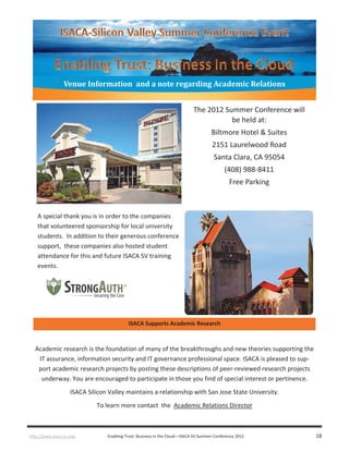 http://www.isaca-sv.org/ Enabling Trust: Business in the Cloud—ISACA SV Summer Conference 2012 18
Venue Information and a note regarding Academic Relations
The 2012 Summer Conference will
be held at:
Biltmore Hotel & Suites
2151 Laurelwood Road
Santa Clara, CA 95054
(408) 988-8411
Free Parking
ISACA Supports Academic Research
Academic research is the foundation of many of the breakthroughs and new theories supporting the
IT assurance, information security and IT governance professional space. ISACA is pleased to sup-
port academic research projects by posting these descriptions of peer-reviewed research projects
underway. You are encouraged to participate in those you find of special interest or pertinence.
ISACA Silicon Valley maintains a relationship with San Jose State University.
To learn more contact the Academic Relations Director
A special thank you is in order to the companies
that volunteered sponsorship for local university
students. In addition to their generous conference
support, these companies also hosted student
attendance for this and future ISACA SV training
events.
 