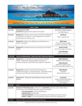 http://www.isaca-sv.org/ Enabling Trust: Business in the Cloud—ISACA SV Summer Conference 2012 3
Program Day Two—Friday, 24 August 2012
Time Event / Topic Speaker
8:00 AM Networking & Coffee
8:30 AM Message from the ISACA SV President
Sumit Kalra, Robin Basham
The ISACA Board
8:45 AM Session 2-1: “Did you want controls with that?” Model for
IT Assurance as a Service – The Emergence of Controls in
Infrastructure as a Service SLA
Jeff Reich
CRO - Layered Tech
9:30 AM Session 2-2: Big Business Big Risk, How We Measure a
Secure Enterprise
Mike Pearl
Principal, Cloud Strategy
Practice, and Partner - PwC
10:30 AM Session 2-3: Building Enterprise Level Security into Public
Clouds
Kartik Trivedi
VP / Co-Founder at Symosis
Lenin Aboagye
Apollo Group, Inc.
11:30 AM Lunch and Networking - Enjoy time with Conference Sponsors
12:30 PM Session 2-4: Using COBIT 5 Process Assessment Model
(PAM), Followed by “Applying ISACA Guidance to
Understanding the Value of Our Data, Big Risk—Big Data”
Debra Mallette
ISACA SF Past President
Robin Basham
ISACA SV Conference Dir,
CEO, EnterpriseGRC Solutions Inc.
1:30 PM Session 2-5: Benefits and Potential Drawbacks to
implementing SAP as a Hosted Solution. How ERP Controls
are Same and Different when Serviced In the Cloud
Mark Richter
President
iStreet Solutions, LLC
2:30 PM Session 2-6: Closing the Gap Between Security and Com-
pliance
Fred Kost
Head of Product Marketing
Check Point Software
Technologies
3:30 PM Break
3:45 PM Session 2-7 Panel Discussion - Moderator: Sumit Kalra, Director at Burr Pilger Mayer
Trust Services in Cloud Based Business, Session Description
• Jay Swaminathan , Director SOAProjects
• Harshul Joshi, Director PwC
• Jeremy Sucharski, Dir Armanino McKenna, CFO Advisory Services Practice
• Brian K. Taylor, Sr. Dir of Compliance, Systems and Tools at NetSuite Inc.
5:15 PM Sponsor Raffles and Conference Closing Remarks
Auditing Track- How Cloud Affects Audit Methods to Ensure and Assess
 