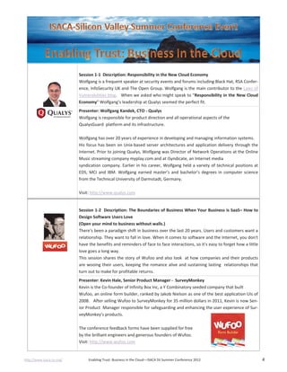 http://www.isaca-sv.org/ Enabling Trust: Business in the Cloud—ISACA SV Summer Conference 2012 4
Session 1-1 Description: Responsibility in the New Cloud Economy
Wolfgang is a frequent speaker at security events and forums including Black Hat, RSA Confer-
ence, InfoSecurity UK and The Open Group. Wolfgang is the main contributor to the Laws of
Vulnerabilities blog. When we asked who might speak to “Responsibility in the New Cloud
Economy” Wolfgang’s leadership at Qualys seemed the perfect fit.
Presenter: Wolfgang Kandek, CTO - Qualys
Wolfgang is responsible for product direction and all operational aspects of the
QualysGuard platform and its infrastructure.
Wolfgang has over 20 years of experience in developing and managing information systems.
His focus has been on Unix-based server architectures and application delivery through the
Internet. Prior to joining Qualys, Wolfgang was Director of Network Operations at the Online
Music streaming company myplay.com and at iSyndicate, an Internet media
syndication company. Earlier in his career, Wolfgang held a variety of technical positions at
EDS, MCI and IBM. Wolfgang earned master's and bachelor's degrees in computer science
from the Technical University of Darmstadt, Germany.
Visit: http://www.qualys.com
Session 1-2 Description: The Boundaries of Business When Your Business is SaaS– How to
Design Software Users Love
(Open your mind to business without walls.)
There's been a paradigm shift in business over the last 20 years. Users and customers want a
relationship. They want to fall in love. When it comes to software and the Internet, you don't
have the benefits and reminders of face to face interactions, so it's easy to forget how a little
love goes a long way.
This session shares the story of Wufoo and also look at how companies and their products
are wooing their users, keeping the romance alive and sustaining lasting relationships that
turn out to make for profitable returns.
Presenter: Kevin Hale, Senior Product Manager - SurveyMonkey
Kevin is the Co-founder of Infinity Box Inc, a Y Combinatory seeded company that built
Wufoo, an online form builder, ranked by Jakob Nielson as one of the best application UIs of
2008. After selling Wufoo to SurveyMonkey for 35 million dollars in 2011, Kevin is now Sen-
ior Product Manager responsible for safeguarding and enhancing the user experience of Sur-
veyMonkey's products.
The conference feedback forms have been supplied for free
by the brilliant engineers and generous founders of Wufoo.
Visit: http://www.wufoo.com
 
