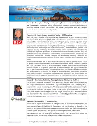 http://www.isaca-sv.org/ Enabling Trust: Business in the Cloud—ISACA SV Summer Conference 2012 5
Session 1-3 Description: Building and Maintaining Trust in an Increasingly Social and Mo-
bile Environment: How do we protect information in a universe increasingly dominated by
services (Facebook, Google+, LinkedIn, etc.) and devices (smartphones, iPads, etc.) designed
to make information transparent and portable
Presenter: Bill Ender, Director, Consulting Practice – EMC Consulting.
Bill is EMC's GRC Evangelist. Prior to joining EMC, Bill was Senior VP of Corporate Information
Security for Wells Fargo Bank (2003-2010), where he led the creation, implementation an main-
tenance of the Information Security Management Program, policy, controls, regulatory compli-
ance, training and awareness, reporting and support for Line of Business executives and the
company‚ Atos 150+ Information Security Officer community. At Wells Fargo, he developed and
maintained strong relationships with key business leaders, Chief Risk Officers, Internal Audit,
Corporate Security, Technology Operations, vendors, service providers, and external industry
consortia and agencies. He also led the implementation of solutions for automated policy and
incident management, control testing, and reporting; promoted integration of Information Secu-
rity-specific tools into the Corporate Enterprise Risk Management Reporting Dashboard; and
championed a common process/architecture model for all Operational Risk Management disci-
plines.
Bill's professional career prior to joining Wells Fargo included roles as Chief Technology Officer
for a large, Arizona-based Managed IT Services and Application Hosting company; Cofounder
and Chief Technology Officer for an industry-leading software development and professional
services company in the areas of Identity and Access Management and Secure Web Portals;
and 12 years in various Information Technology Operations and Research & Development roles
with several divisions of Motorola, Inc., where he led multiple teams in the design and deploy-
ment of secure network infrastructure, business process automation, and communication and
collaboration tools to support a global community of employees, contractors, customers and
partners.
Session 1-4 Description: Rethinking Web-Application architecture for the Cloud
This session reveals how StrongAuth solves a common business requirement using defined
and unique web-application architecture - Regulatory Compliant Cloud Computing (RC3) -
which enables secure cloud-computing. The discussion aids the attendee in considering the
elements of architecture that would ensure strong security of sensitive data in the public
cloud, with emphasis toward a typical low cost budget. StrongAuth, CEO, shares the creation
and reasons for the RC3 architecture and how it is validated by customers for securing finan-
cial and healthcare data. Visit: http://www.strongauth.com
Presenter: Arshad Noor, CTO, StrongAuth Inc..
Known for his significant experience in enterprise-scale IT architecture, cryptography and
open-source software, Arshad Noor is the designer and lead-developer of StrongKey; the
industry's first open-source Symmetric Key Management System, and the StrongKey Lite En-
cryption System - the industry's first appliance combining encryption, tokenization,
key-management and a cryptographic hardware module. He is a many time author and
speaker at forums on the subject of encryption and key-management.
 