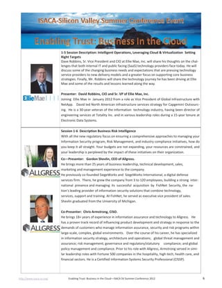 http://www.isaca-sv.org/ Enabling Trust: Business in the Cloud—ISACA SV Summer Conference 2012 6
1-5 Session Description: Intelligent Operations, Leveraging Cloud & Virtualization Setting
Right Targets
Dave Robbins, Sr. Vice President and CIO at Ellie Mae, Inc. will share his thoughts on the chal-
lenges that both internal IT and public facing (SaaS) technology providers face today. He will
discuss some of the changing business needs and expectations that are pressing technology
service providers to new delivery models and a greater focus on supporting core business
strategies. Finally, Mr. Robbins will share the technology journey he has been driving at Ellie
Mae and some of the results and lessons learned along the way.
Presenter: David Robbins, CIO and Sr. VP of Ellie Mae, Inc.
Joining Ellie Mae in January 2012 from a role as Vice President of Global Infrastructure with
NetApp. David led North American infrastructure services strategy for Capgemini Outsourc-
ing. He is a 30-year veteran of the information technology industry, having been director of
engineering services at Totality Inc. and in various leadership roles during a 15-year tenure at
Electronic Data Systems.
Session 1-6 Description Business Risk Intelligence
With all the new regulatory focus on ensuring a comprehensive approaches to managing your
Information Security program, Risk Management, and industry compliance initiatives, how do
you keep it all straight. Your budgets are not expanding, your resources are constrained, and
your leadership is perplexed by the impact of these initiatives on their organization.
Co—Presenter: Gordon Shevlin, CEO of Allgress.
He brings more than 25 years of business leadership, technical development, sales,
marketing and management experience to the company.
He previously co-founded SiegeWorks and SiegeWorks International, a digital defense
services firm. There, he grew the company from 3 to 120 employees, building a strong inter-
national presence and managing its successful acquisition by FishNet Security, the na-
tion's leading provider of information security solutions that combine technology,
services, support and training. At FishNet, he served as executive vice president of sales.
Shevlin graduated from the University of Michigan.
Co-Presenter: Chris Armstrong, CISO.
He brings 18+ years of experience in information assurance and technology to Allgress. He
has a proven track record of influencing product development and strategy in response to the
demands of customers who manage information assurance, security and risk programs within
large-scale, complex, global environments. Over the course of his career, he has specialized
in information security strategy, architecture and operations; global threat management and
assurance; risk management; governance and regulatory/statutory compliance; and global
policy management and compliance. Prior to his role with Allgress, Armstrong served in simi-
lar leadership roles with Fortune 500 companies in the hospitality, high-tech, health care, and
financial sectors. He is a Certified Information Systems Security Professional (CISSP).
 
