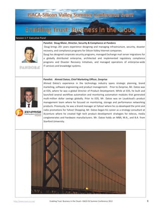 http://www.isaca-sv.org/ Enabling Trust: Business in the Cloud—ISACA SV Summer Conference 2012 8
Session 1-7 Executive Panel
Panelist: Doug Meier, Director, Security & Compliance at Pandora
Doug brings 20+ years experience designing and managing infrastructure, security, disaster
recovery, and compliance programs for Silicon Valley Internet companies.
Doug has designed corporate security programs, managed Exchange mail server migrations for
a globally distributed enterprise, architected and implemented regulatory compliance
programs and Disaster Recovery initiatives, and managed operations of enterprise-wide
IT services and knowledge systems.
Panelist: Ahmed Datoo, Chief Marketing Officer, Zenprise
Ahmed Datoo's experience in the technology industry spans strategic planning, brand
marketing, software engineering and product management. Prior to Zenprise, Mr. Datoo was
at EDS, where he was a global Director of Product Development. While at EDS, he built and
launched several workflow automation and monitoring automation modules that generated
multi-million dollar savings globally. Prior to EDS, Mr. Datoo was on Loudcloud's product
management team where he focused on monitoring, storage and performance networking
products. Previously, he was a brand manager at Yahoo! where he co-developed the print and
radio promotions for Yahoo! Shopping. Mr. Datoo began his career as a strategy consultant at
Accenture where he created high tech product development strategies for telecos, media
conglomerates and hardware manufacturers. Mr. Datoo holds an MBA, M.A., and B.A. from
Stanford University.
 