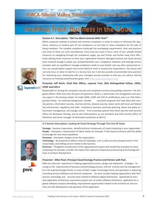 http://www.isaca-sv.org/ Enabling Trust: Business in the Cloud—ISACA SV Summer Conference 2012 9
Session 2-1 Description: "Did You Want Controls With That?"
While companies attempt to achieve and maintain compliance in order to reduce or eliminate the regu-
latory, statutory or industry pain of non-compliance, no one likes to chase compliance for the sake of
being compliant. The complex compliance landscape has overlapping requirements, tools and practices
and some of these are even contradictory. Every time you have to focus some of your already limited
resources on navigating through the compliance jungle, you pull further and further away from effec-
tively utilizing those resources to drive your organization forward. Managed services and cloud services
have matured enough to allow you compartmentalize your compliance initiatives and leverage service
providers who are qualified to manage compliance needs on your behalf. Like any other outsourced ser-
vice, you should expect support and service levels to meet or exceed your expectations. The session will
not only focus on what to look for in a Service SLA, but it will also provide recommended best practices
for maximizing your relationship with your managed services provider so that you can refocus internal
resources on meeting overall business goals. Visit: http://www.layeredtech.com/
Presenter Jeff Reich, Chief Risk Officer, Layered Tech, ISSA Distinguished Fellow, CRISC,
CISSP and CHS-II
Responsible for driving the company’s security and compliance services and guiding customers’ risk miti-
gation efforts. With more than 30 years of experience, Reich is a well-known risk management and secu-
rity expert in the hosting market. He holds CRISC, CISSP and CHS-III certifications and is an ISSA Distin-
guished Fellow. His extensive background includes successful programs that have dealt with secu-
rity policies, information security, internal controls, physical security, liaison work with local and federal
law enforcement, regulatory and audit compliance, business continuity planning, abuse and policy en-
forcement management, and change control. Prior to joining Layered Tech, Reich was the chief security
officer for Rackspace Hosting, and he also held positions as vice president and chief security officer of
CheckFree and senior manager of information protection at Dell Inc.
2-2 Session Description: Looking At Cloud Strategy Through The Lens Of Value
Strategy – business imperatives, identify technical components of cloud computing in your organization
People – Anticipate a reassessment of talent needs; for example, IT will require architects with the ability
to leverage the new cloud capabilities.
Processes – Anticipate changes across the organization;
Technology – Be prepared to address internal challenges, such as data security and governance in the
cloud model, and shifting service models to the business.
Structure – Thoughtful consideration of the organizational impacts will smooth the transition to cloud
computing; for example, consider the impact that rapid and inexpensive provisioning of technology will
have on product development.
Presenter: Mike Pearl, Principal Cloud Strategy Practice and Partner with PwC.
Mike has extensive experience in helping organizations assess, design and implement strategies. Fo-
cusing on the improvement of business and technology process, internal controls and risk management
he is the lead technology Partner on some of PwC’s larger Technology clients and specializes in delivering
consulting services Software and Internet companies. His work includes helping organizations with their
process, technology and security issues related to Software Digital Distribution. Specifically he led a
web application architecture assessment project over an online software distribution application for a
global software company identifying Improvement opportunities related to the architecture and con-
trols over the development and operation of the application.
 