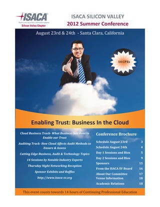 August 23rd & 24th - Santa Clara, California
This event counts towards 14 hours of Continuing Professional Education
14 CPEs
ISACA SILICON VALLEY
2012 Summer Conference
Enabling Trust: Business In the Cloud
Schedule August 23rd 3
Schedule August 24th 4
Day 1 Sessions and Bios 5
Day 2 Sessions and Bios 9
Sponsors 15
From the ISACA SV Board 16
About Our Committee 17
Venue Information 18
Academic Relations 18
Conference BrochureCloud Business Track- What Business has done to
Enable our Trust
Auditing Track- How Cloud Affects Audit Methods to
Ensure & Assess
Cutting Edge Business, Audit & Technology Topics
14 Sessions by Notable Industry Experts
Thursday Night Networking Reception
Sponsor Exhibits and Raffles
http://www.isaca-sv.org
 