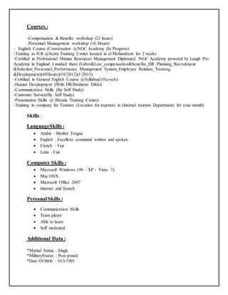 Courses :
-Compensation & Benefits workshop (21 hours)
-Personnel Management workshop (16 Hours)
- English Course (Conversation @NGC Academy (In Progress)
-Training as H.R @Score Training Center located in el Mohandsein for 2 weeks
-Certified in Professional Human Resources Management Diploma@ NGC Academy powered by Laugh Pro
Academy in England I studied there (Labor&Law_compensation&benefits_HR Planning_Recruitment
&Selection_Personnel_Performance Management System_Employee Relation_Training
&Development)(48Hours)(10/2012)(1/2013).
-Certified in General English Course @Syllabus(10Levels)
-Human Development (With DR/Ibraheim Elfeki)
-Communication Skills (By Self Study)
-Customer Service(By Self Study)
-Presentation Skills @ (Resala Training Center)
-Training in company for Tourism (Location for tourism) in (internal tourism Department) for (one month)
Skills :
LanguageSkills :
 Arabic : Mother Tongue
 English : Excellent command written and spoken
 French : Fair
 Latin : Fair
Computer Skills :
 Microsoft Windows (98 – XP - Vista- 7).
 Mac OSX.
 Microsoft Office 2007
 Internet and Search
PersonalSkills :
 Communication Skills
 Team player
 Able to learn
 Self motivated
Additional Data :
*Marital Status : Single
*MilitaryStatus : Post poned
*Date Of Birth : 16/3/1991
 