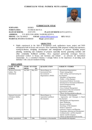 CURRICULUM VITAE: PATRICK MUTUA KIOKO
1
/
CURRICULUM VITAE
SURNAME: KIOKO
FORENAMES: PATRICK MUTUA
DATE OF BIRTH: 25/07/1970 PLACE OF BIRTH:KITUI,KENYA.
ADDRESS: P.O. BOX51981-00200, NAIROBI,KENYA
PHONE:+254 726 094525 EMAIL:pmkioko2002@gmail.com SEX: MALE
MARITAL STATUS:MARRIED Skype: patrick.kioko1
OBJECTIVE
 Highly experienced in the field of development work, agribusiness issues, project and NGO
management both in Kenya and overseas. Have fundraising skills (proposal writing) and experience,
training/facilitation, designing, development and management of projects including project
planning, monitoring and evaluation of projects especially income generating activities and
other community livelihood activities. Have organized partnership exchanges between
professional workers in Kenya and Germany and Ireland – an advocate for intercultural
relationships. As a committed Christian, I strongly believe in the importance of providing each
individual with a decent standard of living.
EDUCATION
NAME OF THE
SCHOOL
YEARS OF STUDY
FROM TO
QUALIFICATION SUBJECTS STUDIED
WebsterUniversity,
Leiden, The
Netherlands
Jan 2010 May 2011 MasterDegree in
International Non-
Governmental
Organizations (INGO)
-International Organizations
- Project management
- Grant writing and Fund raising for
development
- Principles of Negotiation
- Politics of Development
- International Political Economy
- Introduction to International Relations
- Social Entrepreneurship
- International Law
- Cross-Cultural Management
- International Non-Governmental
Organizations (INGOs)
- Thesis: On Household Livelihoods
National University
of Ireland, Dublin,
Ireland
1997 1999 MasterDegree in
Agriculture and Rural
Development
- Economics of Development
- Approaches and Strategies to Rural
Development
- Management and Organization
- Basic Marketing
- Research methods
- Sociology of Development
- Projects Appraisal
- Financial Analysis and Planning
- Programme planning and Management
- Communication and Development
- Gender and Development
- Thesis on Household Food security
Baraka Agricultural 1994 1996 Certificate in Sustainable -Sustainable Development
 