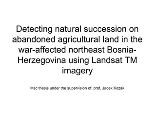 Detecting natural succession on 
abandoned agricultural land in the 
war-affected northeast Bosnia- 
Herzegovina using Landsat TM 
imagery 
Msc thesis under the supervision of: prof. Jacek Kozak 
 