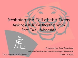 Grabbing the Tail of the Tiger: Making a K-16 Partnership Work Part Two - Minnesota Presented by: Joan Brzezinski Confucius Institute at the University of Minnesota April 23, 2010 