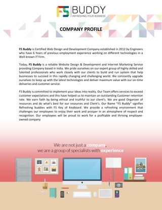 COMPANY PROFILE 
F5 Buddy is Certified Web Design and Development Company established in 2012 by Engineers who have 6 Years of previous employment experience working on different technologies in a Well-known IT Firm. 
Today, F5 Buddy is a reliable Website Design & Development and Internet Marketing Service providing Company based in India. We pride ourselves on our expert group of highly skilled and talented professionals who work closely with our clients to build and run system that help businesses to succeed in this rapidly changing and challenging world. We constantly upgrade ourselves to keep up with the latest technologies and deliver maximum value with our on-time deliveries and customer service. 
F5 Buddy is committed to implement your ideas into reality. Our Team offers services to exceed customer expectations and this have helped us to maintain an outstanding Customer retention rate. We earn faith by being ethical and truthful to our client’s. We are good Organizer of resources and do what’s best for our resources and Client’s. Our Name “F5 Buddy” signifies Refreshing buddies with F5 Key of Keyboard. We provide a refreshing environment that challenges our employees to enjoy their work and prosper in an atmosphere of respect and recognition. Our employees will be proud to work for a profitable and thriving employee- owned company 
 