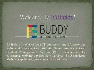 F5 Bubby is one of best IT company and it’s provides
website design services, Website Development services,
Content Management System, PHP Frameworks, E-
commerce Website development services, SEO services,
Mobile App Development services and more.
 