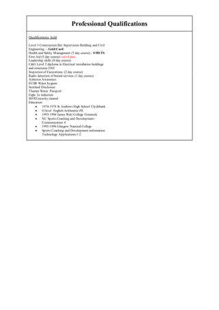 Professional Qualifications
Qualifications held
Level 3 Construction Site Supervision Building and Civil
Engineering – Gold Card
Health and Safety Management (5 day course) - SMSTS
First Aid (5 day course) out of date
Leadership skills (8 day course)
C&G Level 2 diploma in Electrical installation buildings
and structures 2365
Inspection of Excavations (2 day course)
Radio detection of buried services (1 day course)
Asbestos Awareness
EUSR Water hygiene
Scotland Disclosure
Thames Water Passport
Eight 2o induction
MOD security cleared
Education:
 1974-1978 St Andrews High School Clydebank
 O level English-Arithmetic-PE
 1993-1994 James Watt College Greenock
 NC Sports Coaching and Development-
Communication 4
 1995-1996 Glasgow Nautical College
 Sports Coaching and Development-information
Technology Applications 1-2
 