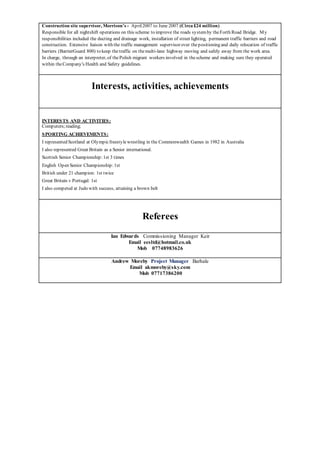 Construction site supervisor, Morrison’s - April2007 to June 2007 (Circa £24 million)
Responsible for all nightshift operations on this scheme to improve the roads systemby theForth Road Bridge. My
responsibilities included the ducting and drainage work, installation of street lighting, permanent traffic barriers and road
construction. Extensive liaison with the traffic management supervisor over thepositioning and daily relocation of traffic
barriers (BarrierGuard 800) to keep thetraffic on themulti-lane highway moving and safely away from the work area.
In charge, through an interpreter, of thePolish migrant workers involved in thescheme and making sure they operated
within theCompany's Health and Safety guidelines.
Interests, activities, achievements
INTERESTS AND ACTIVITIES:
Computers;reading;
SPORTING ACHIEVEMENTS:
I represented Scotland at Olympicfreestylewrestling in the Commonwealth Games in 1982 in Australia
I also represented Great Britain as a Senior international.
Scottish Senior Championship:1st 3 times
English Open Senior Championship:1st
British under 21 champion: 1st twice
Great Britain v Portugal: 1st
I also competed at Judo with success, attaining a brown belt
Referees
Ian Edwards Commissioning Manager Keir
Email eesltd@hotmail.co.uk
Mob 07748983626
Andrew Moreby Project Manager Barhale
Email akmoreby@sky.com
Mob 07717386200
 
